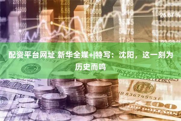 配资平台网址 新华全媒+|特写：沈阳，这一刻为历史而鸣
