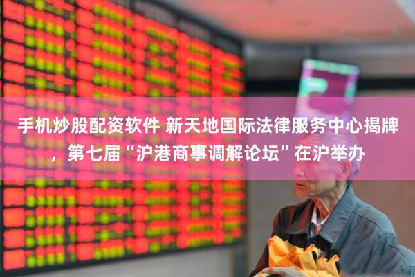 手机炒股配资软件 新天地国际法律服务中心揭牌，第七届“沪港商事调解论坛”在沪举办