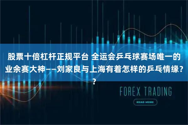 股票十倍杠杆正规平台 全运会乒乓球赛场唯一的业余赛大神——刘家良与上海有着怎样的乒乓情缘？