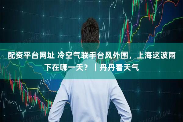 配资平台网址 冷空气联手台风外围，上海这波雨下在哪一天？｜丹丹看天气