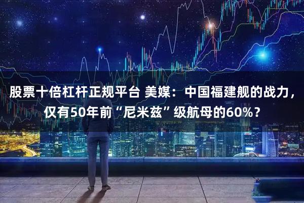 股票十倍杠杆正规平台 美媒:中国福建舰的战力,仅有50年前“尼米兹”级航母的60%?